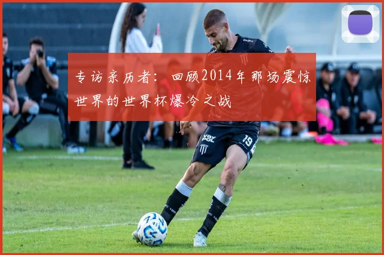 专访亲历者：回顾2014年那场震惊世界的世界杯爆冷之战