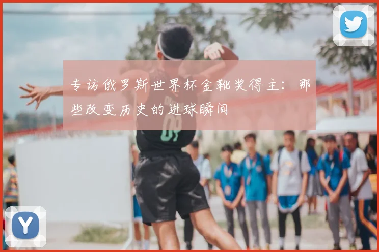 专访俄罗斯世界杯金靴奖得主：那些改变历史的进球瞬间