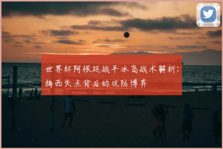 世界杯阿根廷战平冰岛战术解析:梅西失点背后的攻防博弈