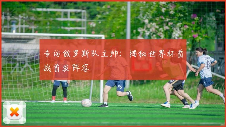 专访俄罗斯队主帅:揭秘世界杯首战首发阵容