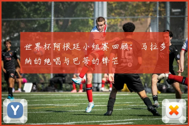 世界杯阿根廷小组赛回顾:马拉多纳的绝唱与巴蒂的锋芒