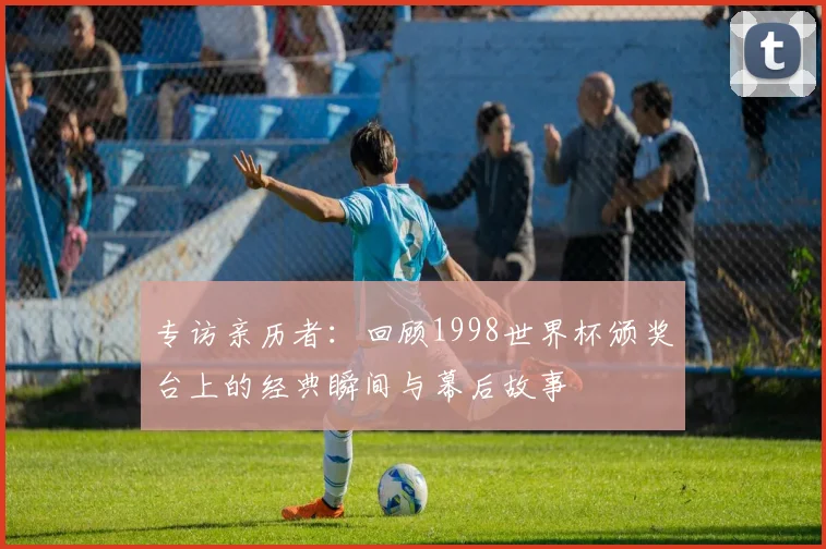 专访亲历者:回顾1998世界杯颁奖台上的经典瞬间与幕后故事