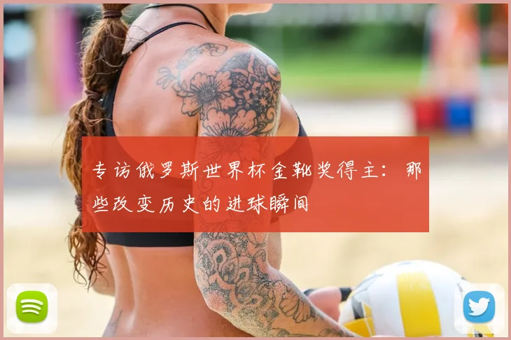 专访俄罗斯世界杯金靴奖得主：那些改变历史的进球瞬间