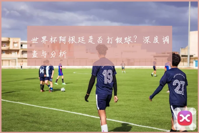 世界杯阿根廷是否打假球?深度调查与分析