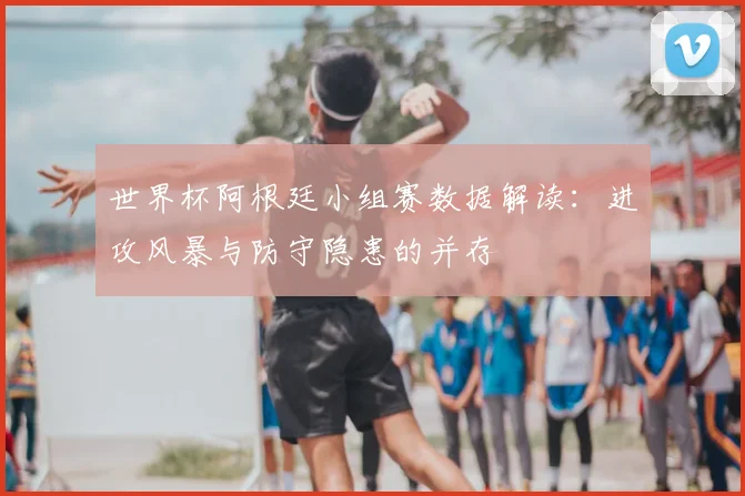 世界杯阿根廷小组赛数据解读:进攻风暴与防守隐患的并存