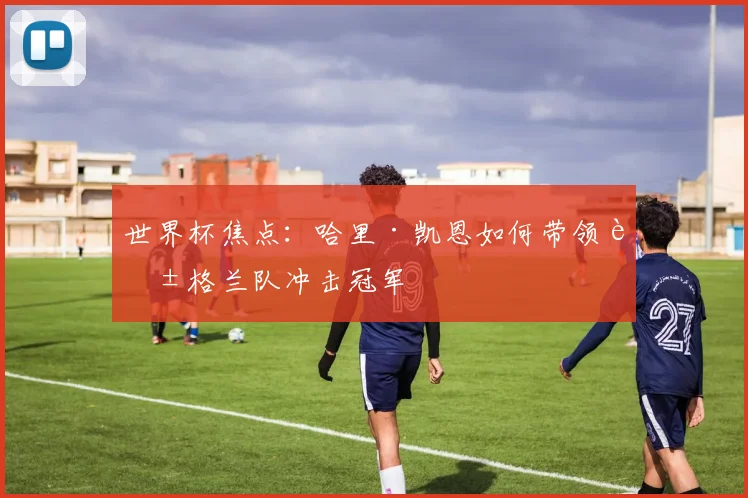 世界杯焦点:哈里·凯恩如何带领英格兰队冲击冠军