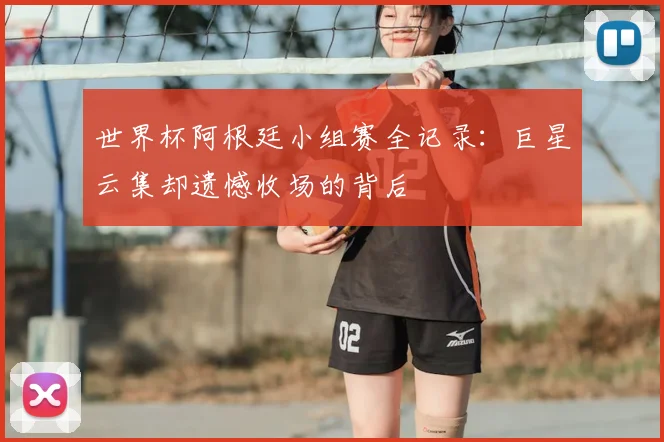 世界杯阿根廷小组赛全记录：巨星云集却遗憾收场的背后