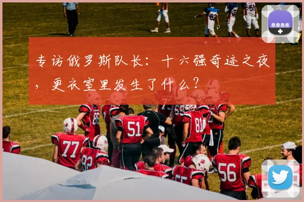 专访俄罗斯队长:十六强奇迹之夜,更衣室里发生了什么?