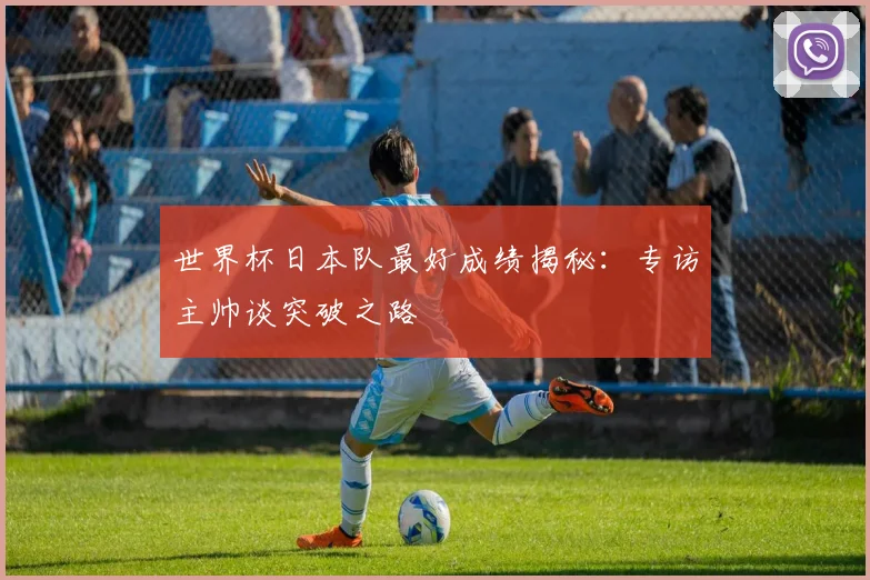 世界杯日本队最好成绩揭秘:专访主帅谈突破之路