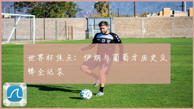 世界杯焦点:伊朗与葡萄牙历史交锋全记录