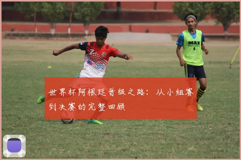 世界杯阿根廷晋级之路:从小组赛到决赛的完整回顾