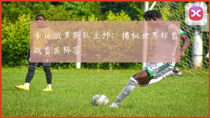 专访俄罗斯队主帅:揭秘世界杯首战首发阵容