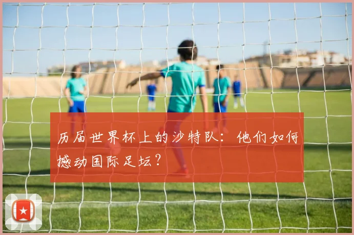 历届世界杯上的沙特队:他们如何撼动国际足坛?