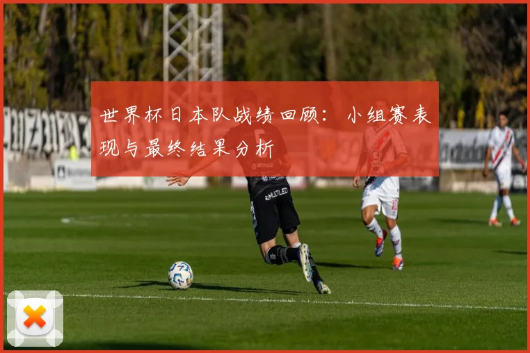 世界杯日本队战绩回顾:小组赛表现与最终结果分析