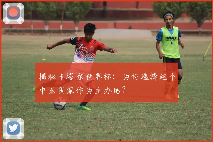 揭秘卡塔尔世界杯:为何选择这个中东国家作为主办地?