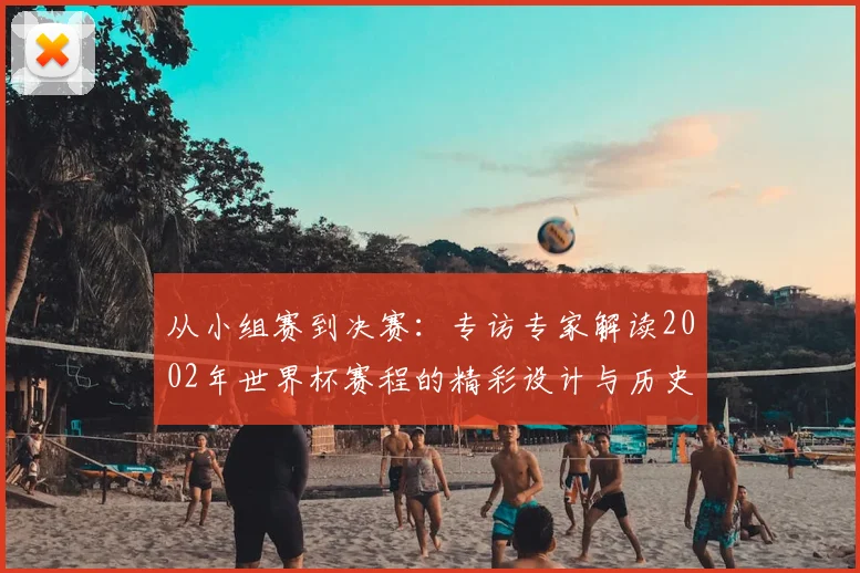 从小组赛到决赛:专访专家解读2002年世界杯赛程的精彩设计与历史意义