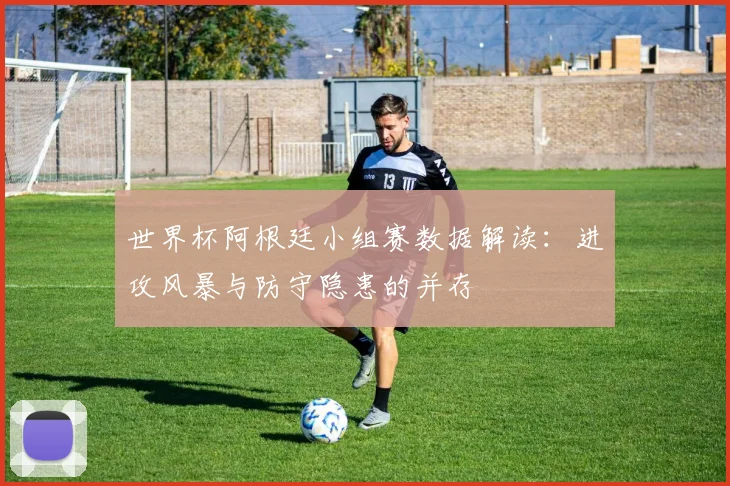 世界杯阿根廷小组赛数据解读:进攻风暴与防守隐患的并存