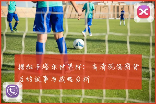揭秘卡塔尔世界杯：高清现场图背后的故事与战略分析